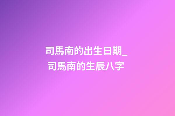 司馬南的出生日期_  司馬南的生辰八字
